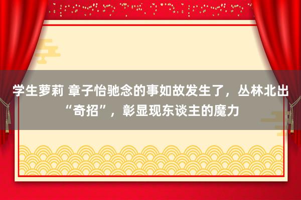 学生萝莉 章子怡驰念的事如故发生了，丛林北出“奇招”，彰显现东谈主的魔力