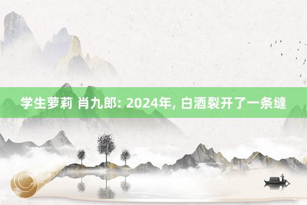 学生萝莉 肖九郎: 2024年， 白酒裂开了一条缝