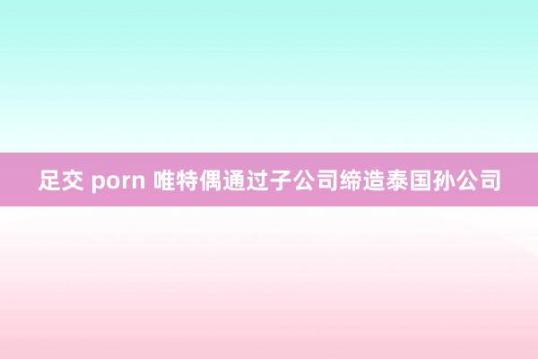 足交 porn 唯特偶通过子公司缔造泰国孙公司