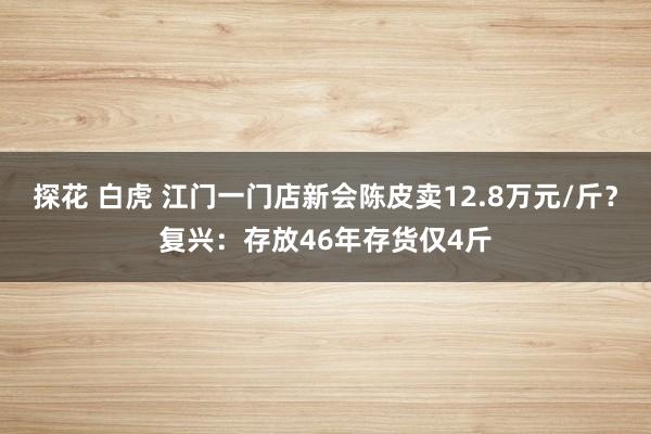 探花 白虎 江门一门店新会陈皮卖12.8万元/斤？复兴：存放46年存货仅4斤