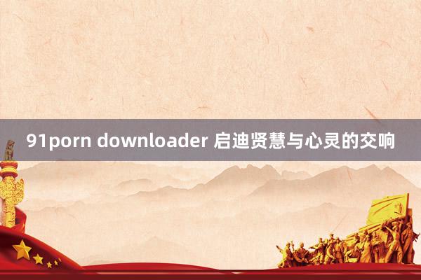 91porn downloader 启迪贤慧与心灵的交响