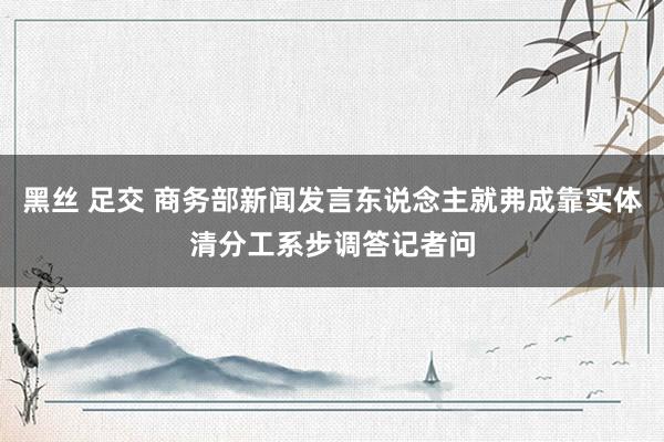 黑丝 足交 商务部新闻发言东说念主就弗成靠实体清分工系步调答记者问