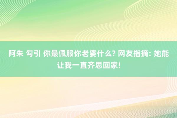 阿朱 勾引 你最佩服你老婆什么? 网友指摘: 她能让我一直齐思回家!