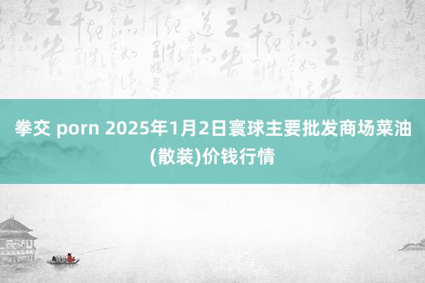 拳交 porn 2025年1月2日寰球主要批发商场菜油(散装)价钱行情