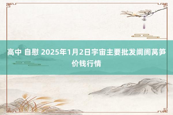 高中 自慰 2025年1月2日宇宙主要批发阛阓莴笋价钱行情