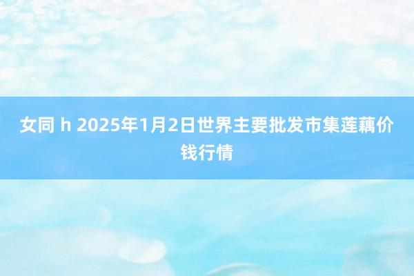 女同 h 2025年1月2日世界主要批发市集莲藕价钱行情