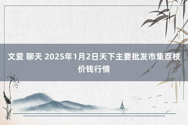 文爱 聊天 2025年1月2日天下主要批发市集荔枝价钱行情