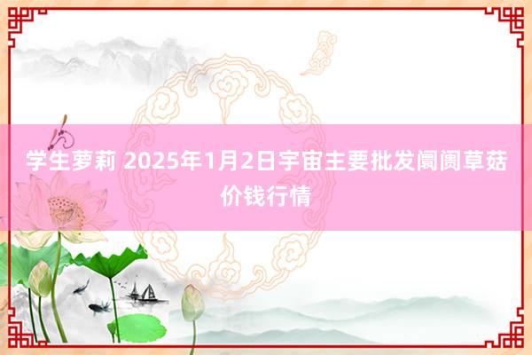 学生萝莉 2025年1月2日宇宙主要批发阛阓草菇价钱行情