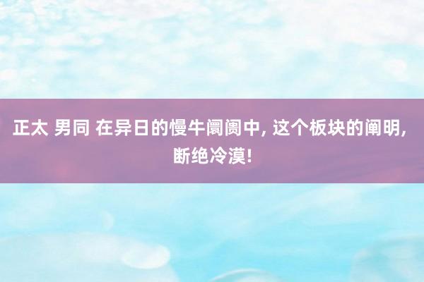 正太 男同 在异日的慢牛阛阓中， 这个板块的阐明， 断绝冷漠!