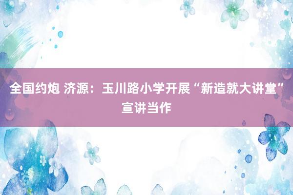 全国约炮 济源：玉川路小学开展“新造就大讲堂”宣讲当作