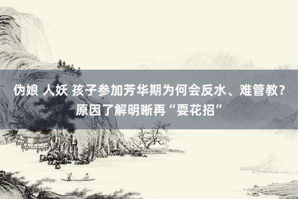 伪娘 人妖 孩子参加芳华期为何会反水、难管教？原因了解明晰再“耍花招”