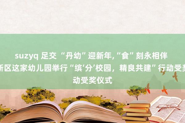 suzyq 足交 “丹幼”迎新年，“食”刻永相伴 两江新区这家幼儿园举行“缤‘分’校园，精良共建”行动受奖仪式