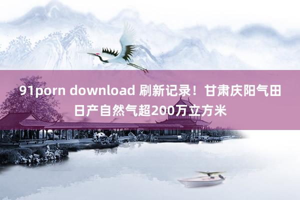 91porn download 刷新记录！甘肃庆阳气田日产自然气超200万立方米