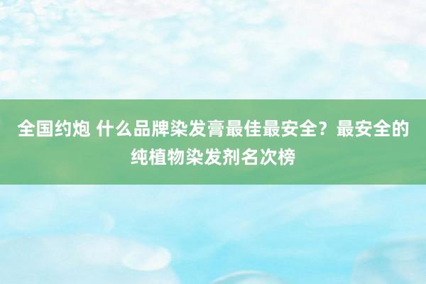 全国约炮 什么品牌染发膏最佳最安全？最安全的纯植物染发剂名次榜