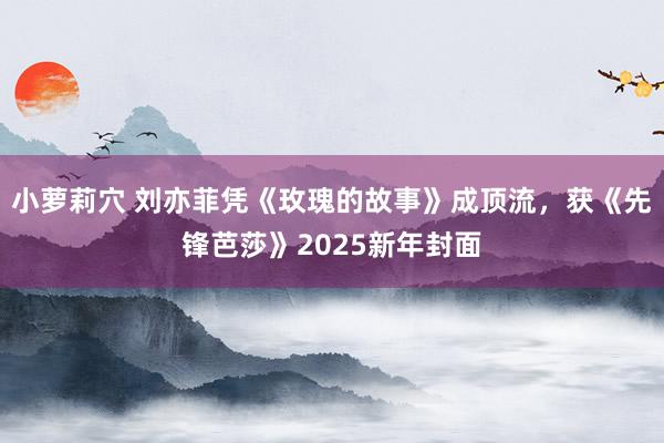 小萝莉穴 刘亦菲凭《玫瑰的故事》成顶流，获《先锋芭莎》2025新年封面