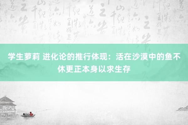 学生萝莉 进化论的推行体现：活在沙漠中的鱼不休更正本身以求生存