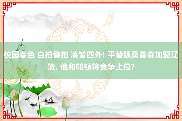 校园春色 自拍偷拍 凑皆四外! 平替版桑普森加盟辽篮， 他和帕顿将竞争上位?