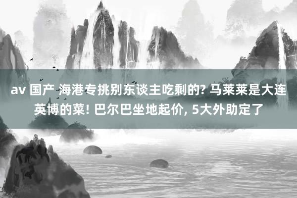 av 国产 海港专挑别东谈主吃剩的? 马莱莱是大连英博的菜! 巴尔巴坐地起价， 5大外助定了