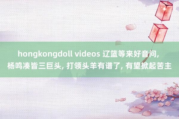 hongkongdoll videos 辽篮等来好音问， 杨鸣凑皆三巨头， 打领头羊有谱了， 有望掀起苦主