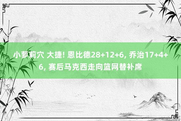 小萝莉穴 大捷! 恩比德28+12+6， 乔治17+4+6， 赛后马克西走向篮网替补席