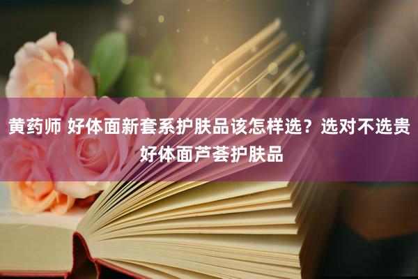 黄药师 好体面新套系护肤品该怎样选？选对不选贵 好体面芦荟护肤品