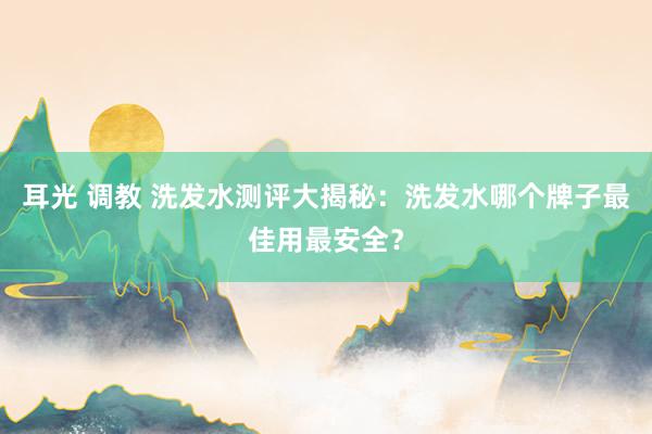 耳光 调教 洗发水测评大揭秘：洗发水哪个牌子最佳用最安全？