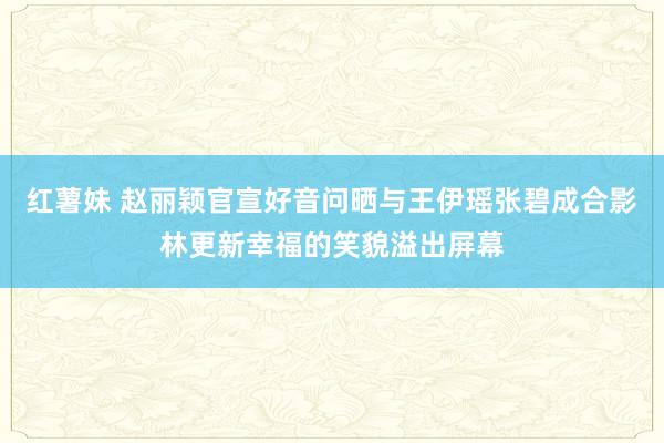 红薯妹 赵丽颖官宣好音问晒与王伊瑶张碧成合影林更新幸福的笑貌溢出屏幕