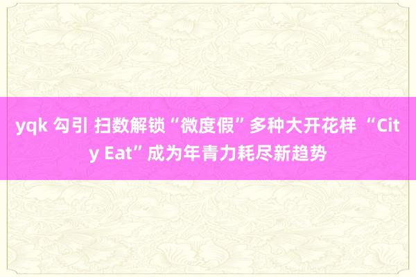 yqk 勾引 扫数解锁“微度假”多种大开花样 “City Eat”成为年青力耗尽新趋势