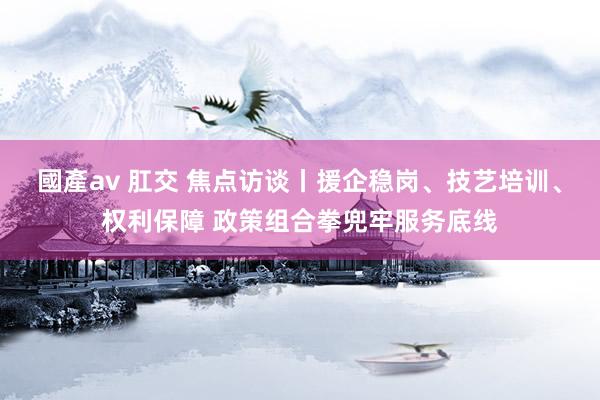 國產av 肛交 焦点访谈丨援企稳岗、技艺培训、权利保障 政策组合拳兜牢服务底线