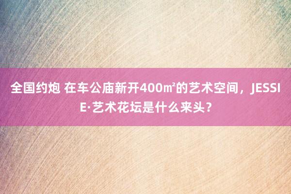 全国约炮 在车公庙新开400㎡的艺术空间，JESSIE·艺术花坛是什么来头？