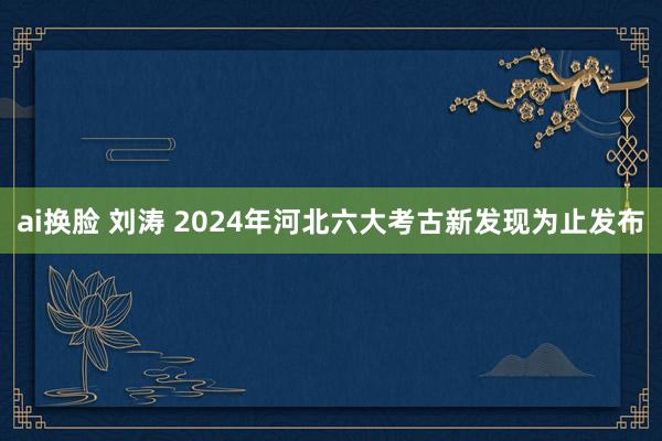 ai换脸 刘涛 2024年河北六大考古新发现为止发布