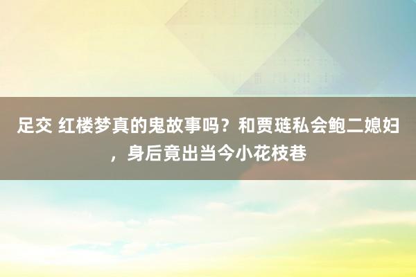 足交 红楼梦真的鬼故事吗？和贾琏私会鲍二媳妇，身后竟出当今小花枝巷