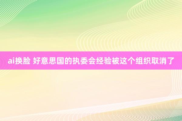 ai换脸 好意思国的执委会经验被这个组织取消了