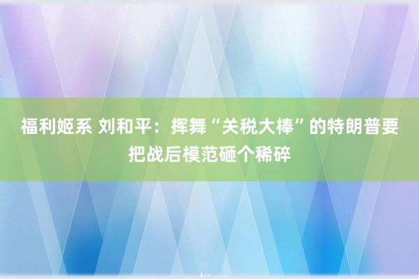 福利姬系 刘和平：挥舞“关税大棒”的特朗普要把战后模范砸个稀碎