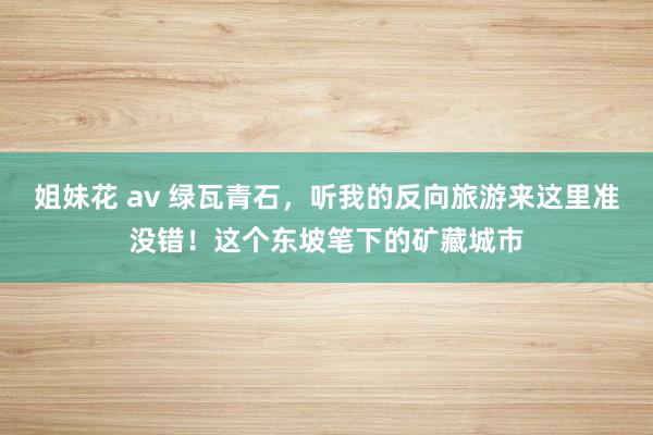 姐妹花 av 绿瓦青石，听我的反向旅游来这里准没错！这个东坡笔下的矿藏城市