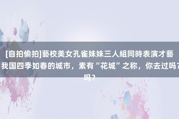 [自拍偷拍]藝校美女孔雀妹妹三人組同時表演才藝 我国四季如春的城市，素有“花城”之称，你去过吗？