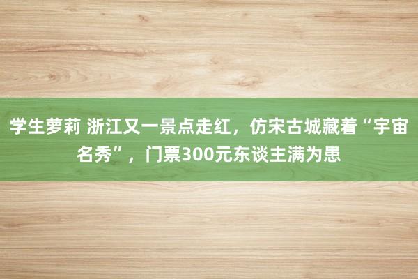 学生萝莉 浙江又一景点走红，仿宋古城藏着“宇宙名秀”，门票300元东谈主满为患