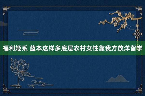 福利姬系 蓝本这样多底层农村女性靠我方放洋留学