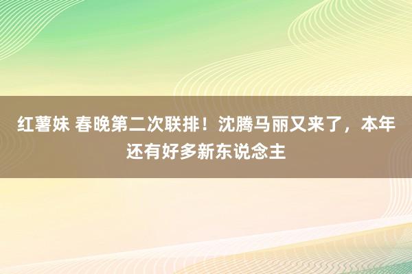 红薯妹 春晚第二次联排！沈腾马丽又来了，本年还有好多新东说念主