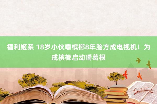 福利姬系 18岁小伙嚼槟榔8年脸方成电视机！为戒槟榔启动嚼葛根