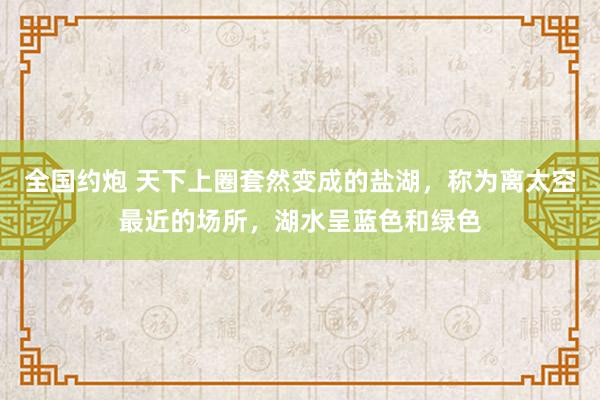 全国约炮 天下上圈套然变成的盐湖，称为离太空最近的场所，湖水呈蓝色和绿色