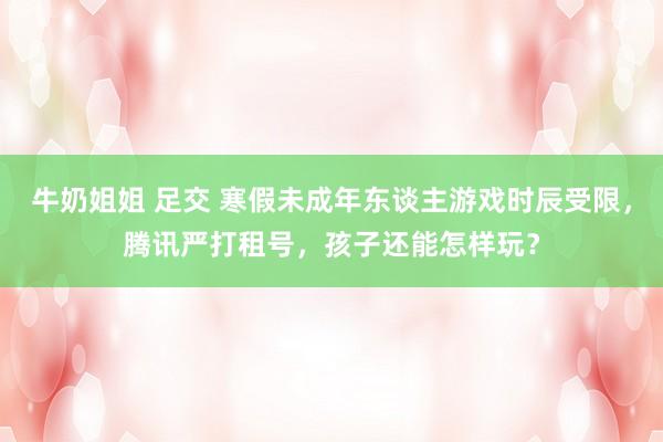 牛奶姐姐 足交 寒假未成年东谈主游戏时辰受限，腾讯严打租号，孩子还能怎样玩？