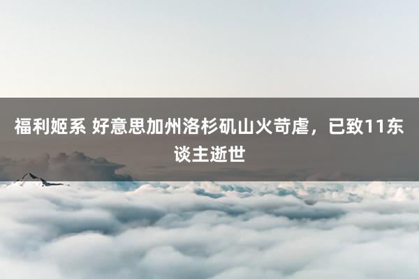 福利姬系 好意思加州洛杉矶山火苛虐，已致11东谈主逝世