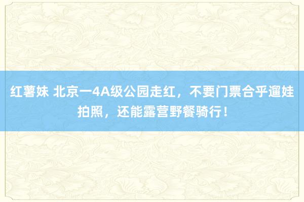 红薯妹 北京一4A级公园走红，不要门票合乎遛娃拍照，还能露营野餐骑行！