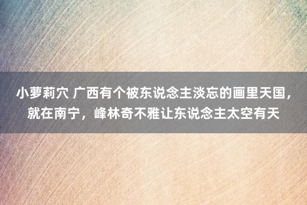 小萝莉穴 广西有个被东说念主淡忘的画里天国，就在南宁，峰林奇不雅让东说念主太空有天