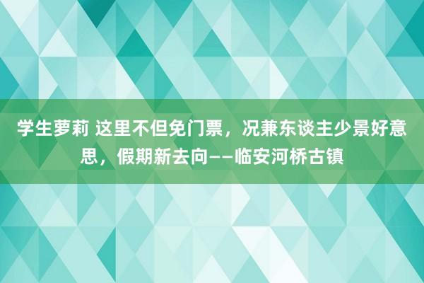 学生萝莉 这里不但免门票，况兼东谈主少景好意思，假期新去向——临安河桥古镇