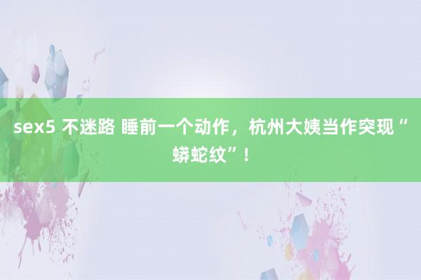 sex5 不迷路 睡前一个动作，杭州大姨当作突现“蟒蛇纹”！