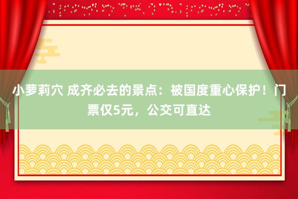 小萝莉穴 成齐必去的景点：被国度重心保护！门票仅5元，公交可直达