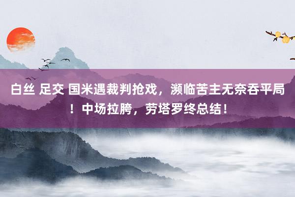 白丝 足交 国米遇裁判抢戏，濒临苦主无奈吞平局！中场拉胯，劳塔罗终总结！