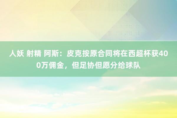 人妖 射精 阿斯：皮克按原合同将在西超杯获400万佣金，但足协但愿分给球队